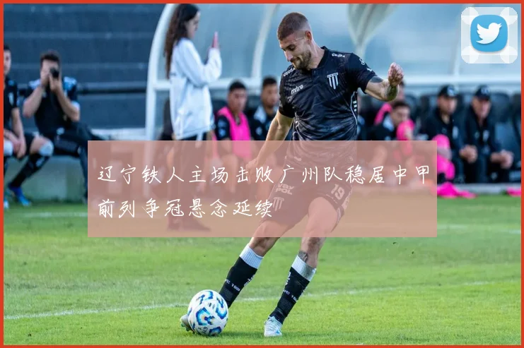辽宁铁人主场击败广州队稳居中甲前列争冠悬念延续