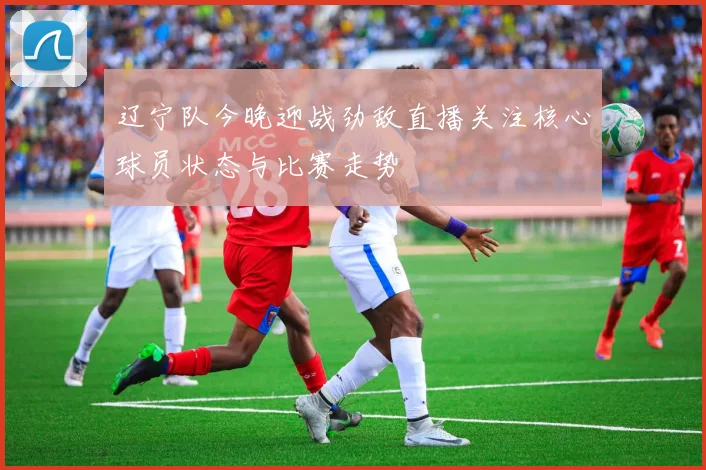 辽宁队今晚迎战劲敌直播关注核心球员状态与比赛走势