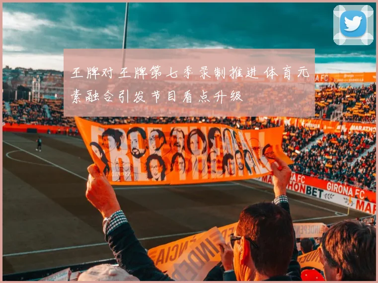 王牌对王牌第七季录制推进 体育元素融合引发节目看点升级