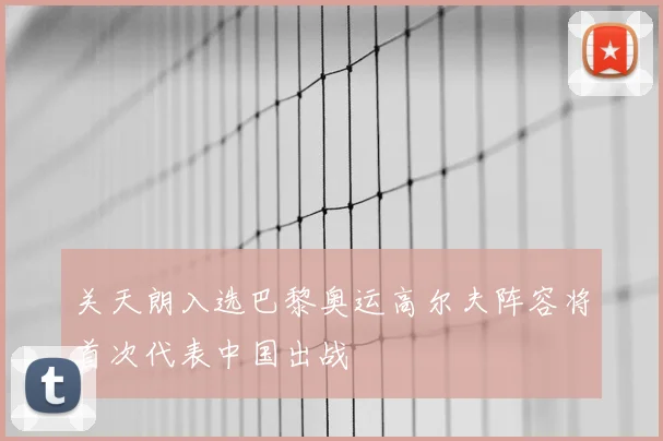 关天朗入选巴黎奥运高尔夫阵容将首次代表中国出战