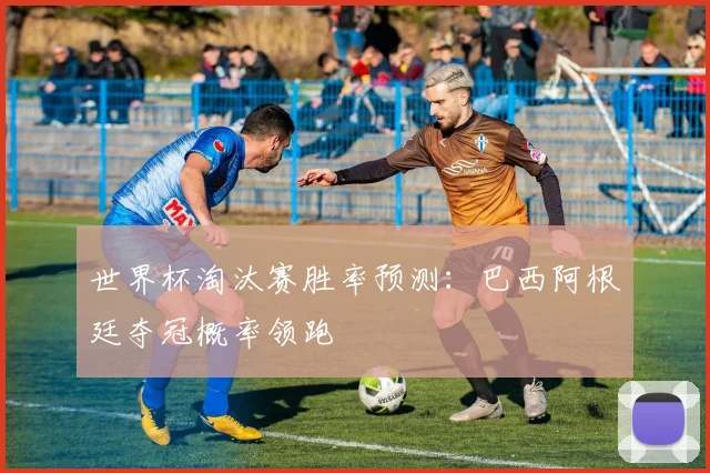 世界杯淘汰赛胜率预测:巴西阿根廷夺冠概率领跑