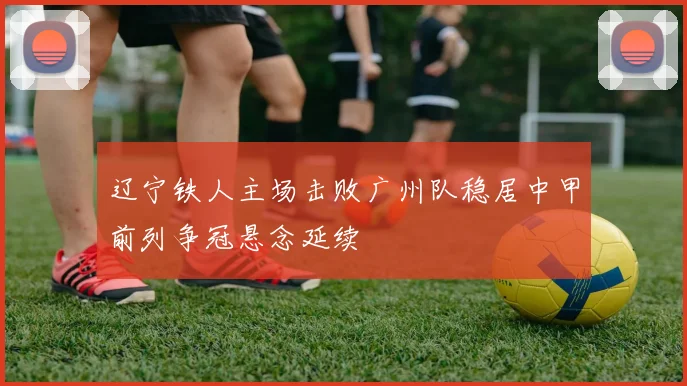 辽宁铁人主场击败广州队稳居中甲前列争冠悬念延续