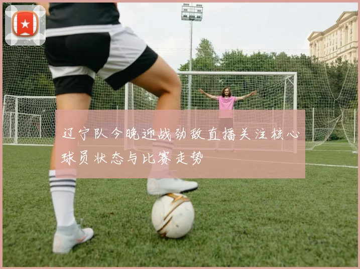 辽宁队今晚迎战劲敌直播关注核心球员状态与比赛走势