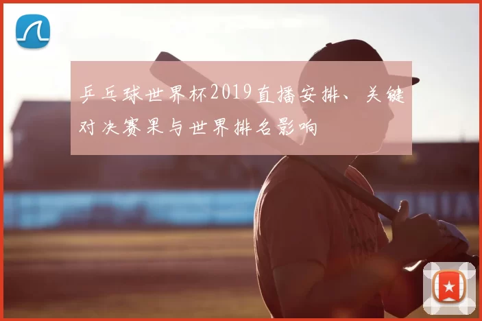 乒乓球世界杯2019直播安排、关键对决赛果与世界排名影响