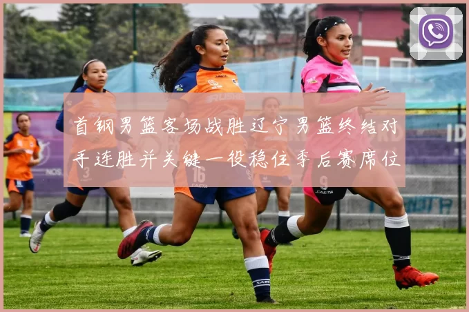 首钢男篮客场战胜辽宁男篮终结对手连胜并关键一役稳住季后赛席位