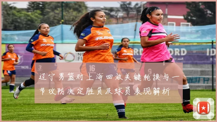 辽宁男篮对上海回放关键轮换与一节攻防决定胜负及球员表现解析