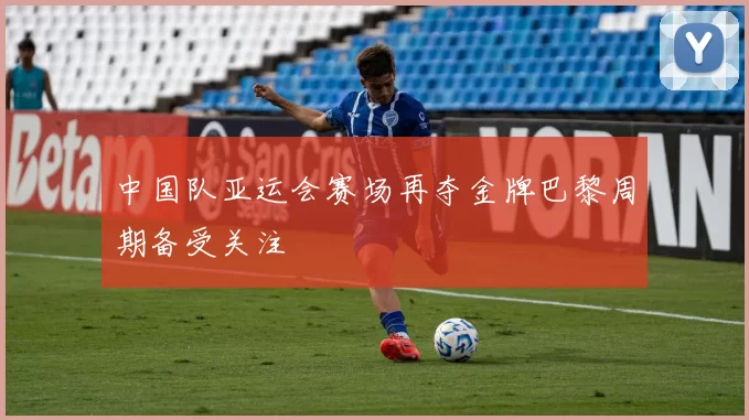 中国队亚运会赛场再夺金牌巴黎周期备受关注