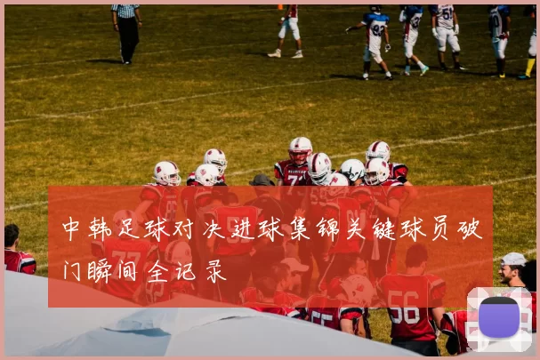 中韩足球对决进球集锦关键球员破门瞬间全记录
