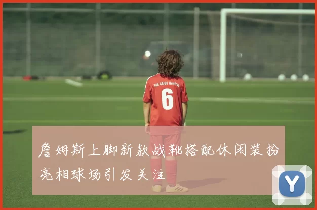 詹姆斯上脚新款战靴搭配休闲装扮亮相球场引发关注