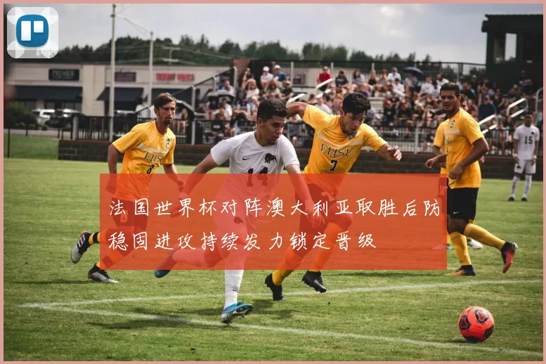 法国世界杯对阵澳大利亚取胜后防稳固进攻持续发力锁定晋级