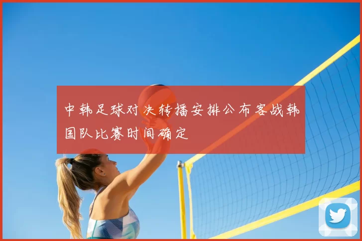 中韩足球对决转播安排公布客战韩国队比赛时间确定