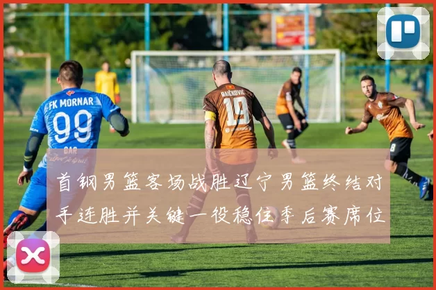 首钢男篮客场战胜辽宁男篮终结对手连胜并关键一役稳住季后赛席位