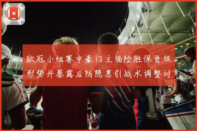 欧冠小组赛中豪门主场险胜保晋级形势并暴露后防隐患引战术调整讨论