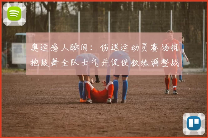 奥运感人瞬间：伤退运动员赛场拥抱鼓舞全队士气并促使教练调整战术