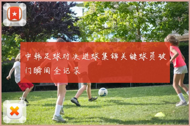中韩足球对决进球集锦关键球员破门瞬间全记录