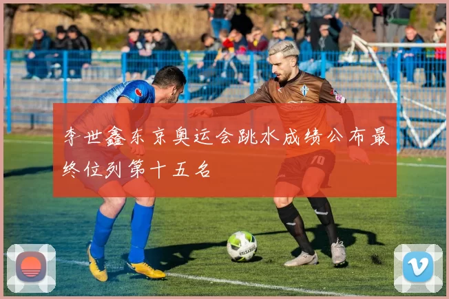 李世鑫东京奥运会跳水成绩公布最终位列第十五名