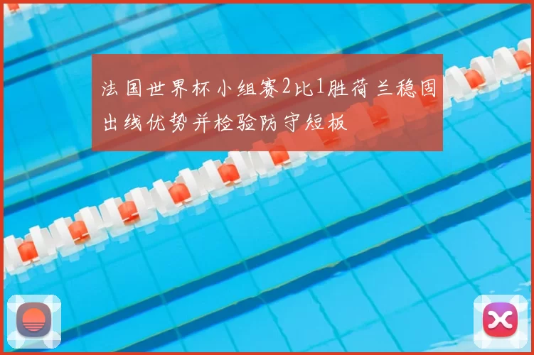 法国世界杯小组赛2比1胜荷兰稳固出线优势并检验防守短板
