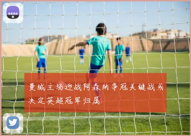 曼城主场迎战阿森纳争冠关键战或决定英超冠军归属