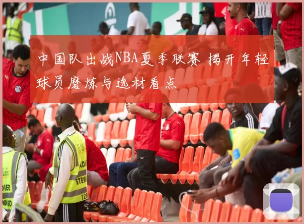 中国队出战NBA夏季联赛 揭开年轻球员磨炼与选材看点