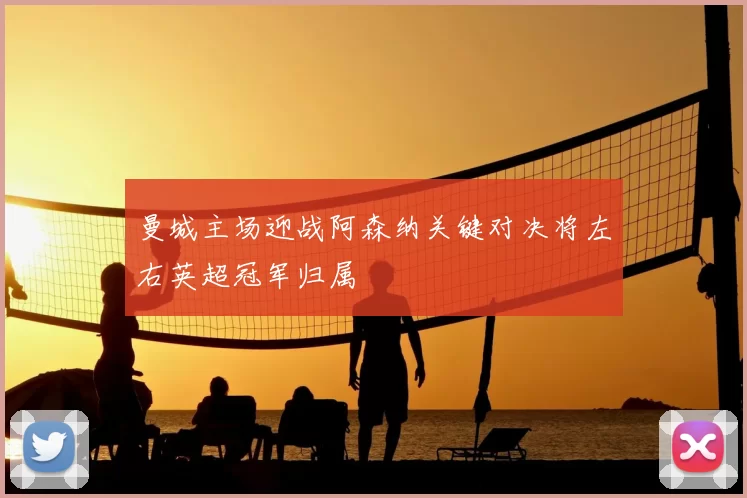 曼城主场迎战阿森纳关键对决将左右英超冠军归属