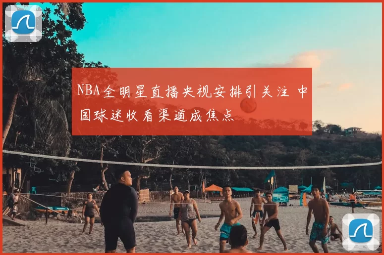 NBA全明星直播央视安排引关注 中国球迷收看渠道成焦点