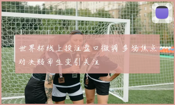 世界杯线上投注盘口微调 多场焦点对决赔率生变引关注