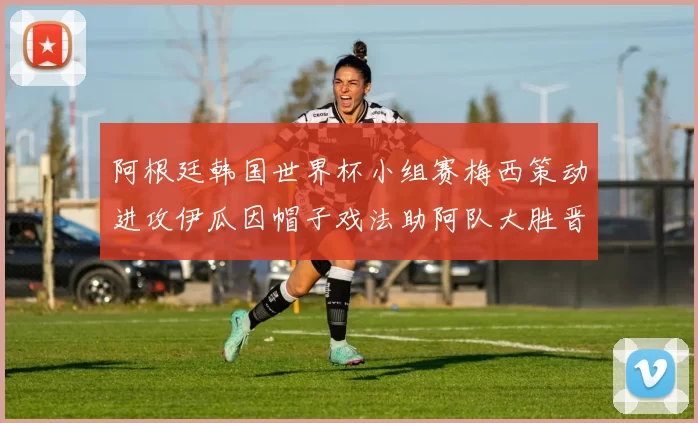 阿根廷韩国世界杯小组赛梅西策动进攻伊瓜因帽子戏法助阿队大胜晋级望