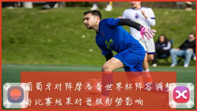 葡萄牙对阵摩洛哥世界杯阵容调整与比赛结果对晋级形势影响