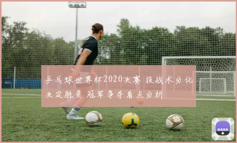 乒乓球世界杯2020决赛 技战术分化决定胜负 冠军争夺看点分析