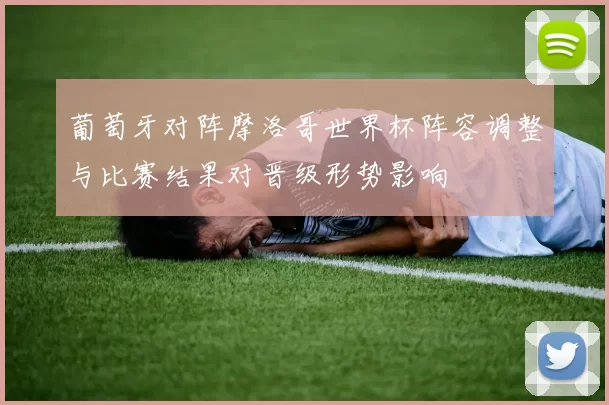 葡萄牙对阵摩洛哥世界杯阵容调整与比赛结果对晋级形势影响