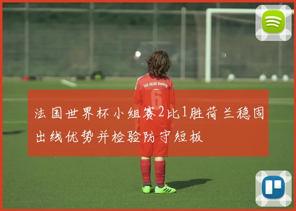 法国世界杯小组赛2比1胜荷兰稳固出线优势并检验防守短板