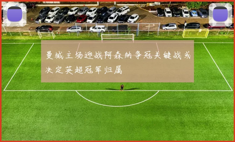 曼城主场迎战阿森纳争冠关键战或决定英超冠军归属