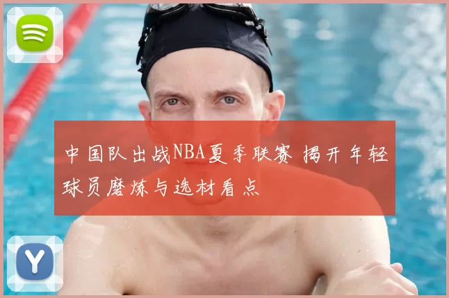 中国队出战NBA夏季联赛 揭开年轻球员磨炼与选材看点