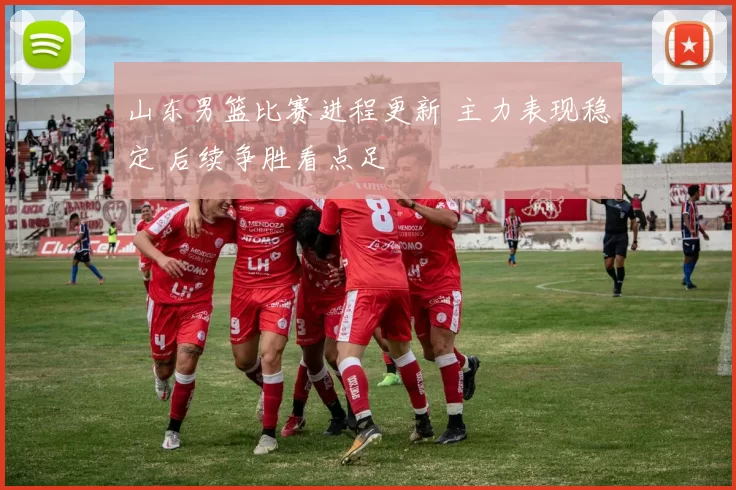 山东男篮比赛进程更新 主力表现稳定 后续争胜看点足