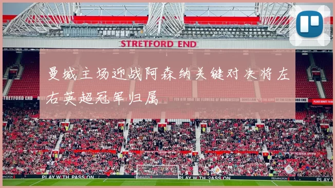 曼城主场迎战阿森纳关键对决将左右英超冠军归属