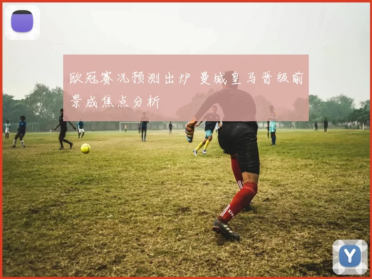 欧冠赛况预测出炉 曼城皇马晋级前景成焦点分析