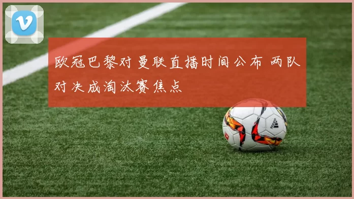 欧冠巴黎对曼联直播时间公布 两队对决成淘汰赛焦点